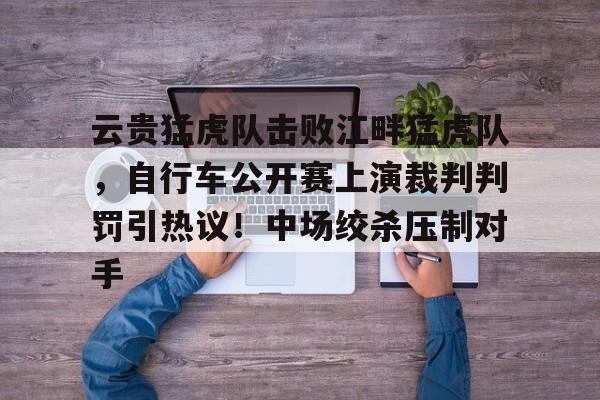 九游体育下载-云贵猛虎队击败江畔猛虎队，自行车公开赛上演裁判判罚引热议！中场绞杀压制对手的简单介绍