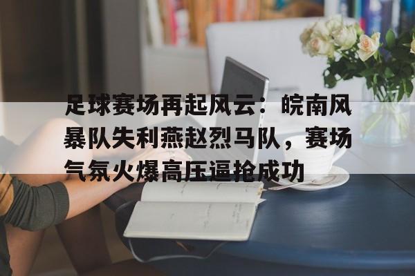 九游体育官网-足球赛场再起风云：皖南风暴队失利燕赵烈马队，赛场气氛火爆高压逼抢成功的简单介绍